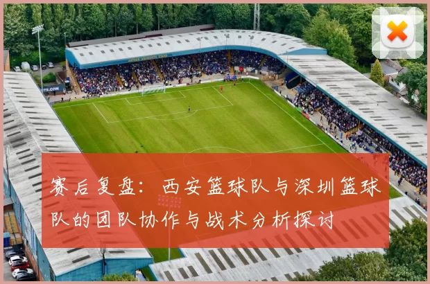 赛后复盘：西安篮球队与深圳篮球队的团队协作与战术分析探讨