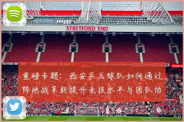 重磅专题：西安乒乓球队如何通过阵地战革新提升竞技水平与团队协作能力