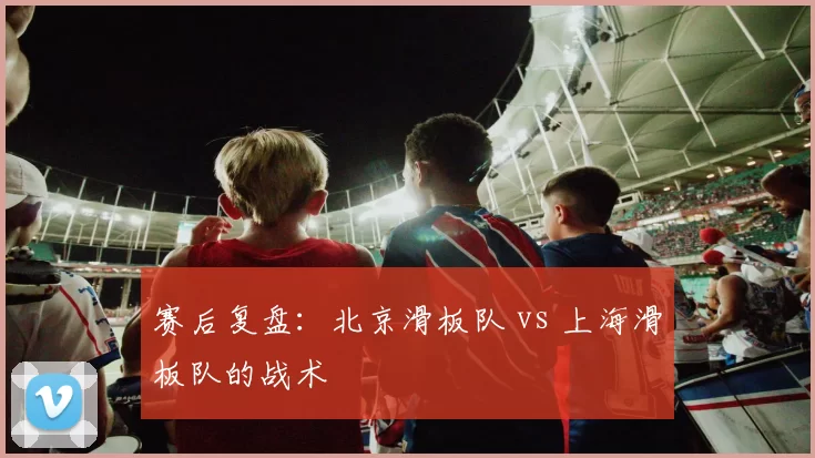 赛后复盘：北京滑板队 vs 上海滑板队的战术