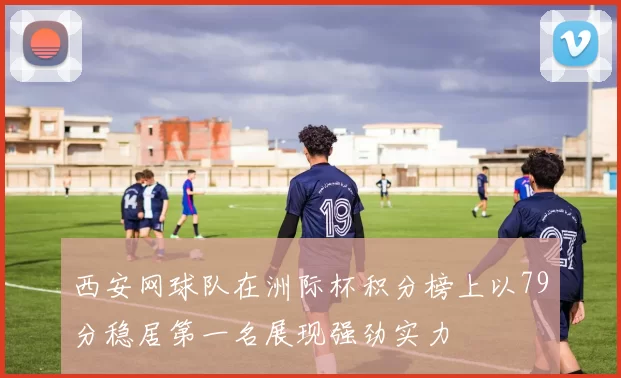 西安网球队在洲际杯积分榜上以79分稳居第一名展现强劲实力