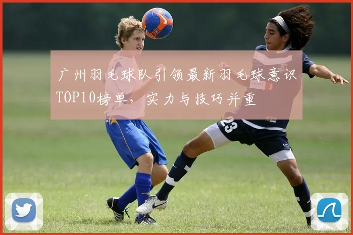 广州羽毛球队引领最新羽毛球意识TOP10榜单，实力与技巧并重