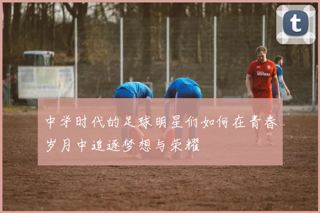 中学时代的足球明星们如何在青春岁月中追逐梦想与荣耀