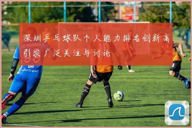 深圳乒乓球队个人能力排名创新高引发广泛关注与讨论