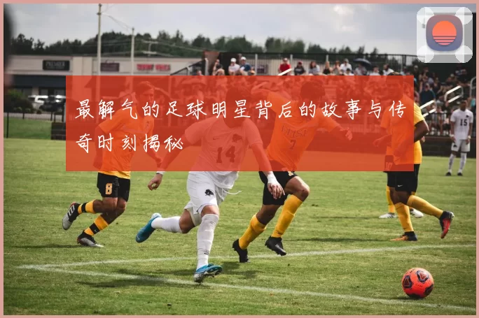 最解气的足球明星背后的故事与传奇时刻揭秘