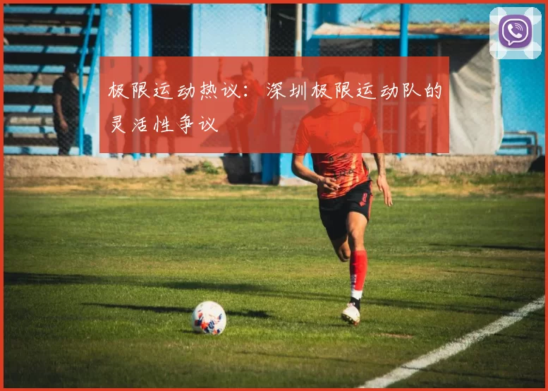 极限运动热议：深圳极限运动队的灵活性争议